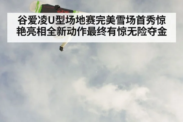 谷爱凌U型场地赛完美雪场首秀惊艳亮相全新动作最终有惊无险夺金