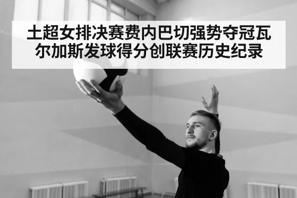 土超女排决赛费内巴切强势夺冠瓦尔加斯发球得分创联赛历史纪录